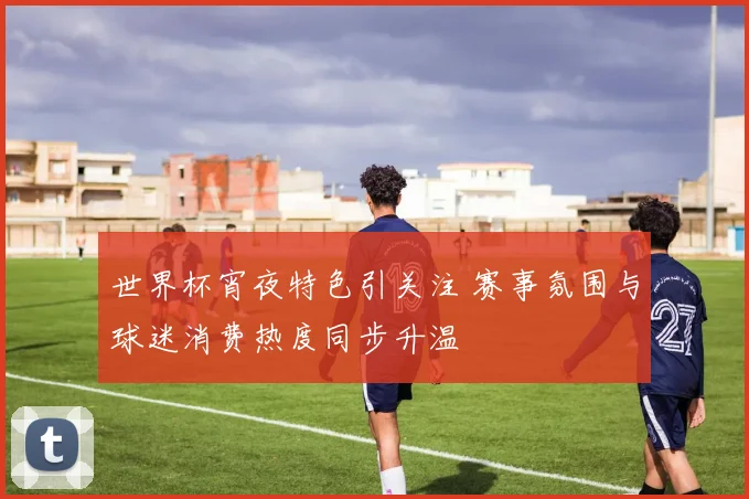 世界杯宵夜特色引关注 赛事氛围与球迷消费热度同步升温