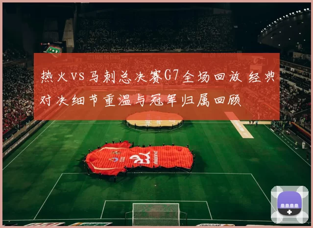 热火vs马刺总决赛G7全场回放 经典对决细节重温与冠军归属回顾