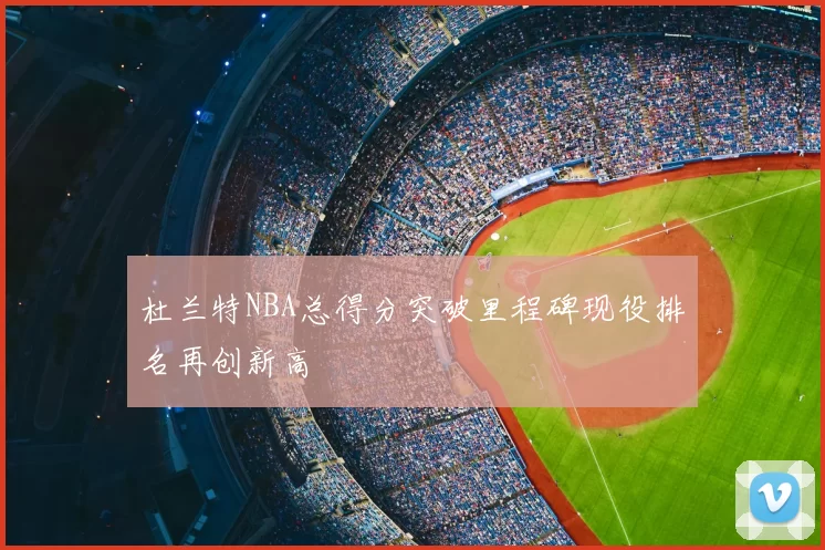 杜兰特NBA总得分突破里程碑现役排名再创新高