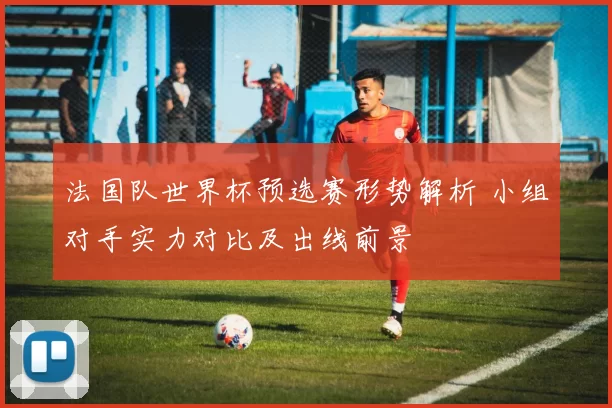 法国队世界杯预选赛形势解析 小组对手实力对比及出线前景