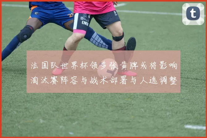 法国队世界杯领多张黄牌或将影响淘汰赛阵容与战术部署与人选调整