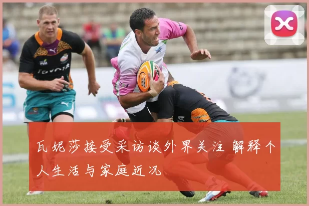 瓦妮莎接受采访谈外界关注 解释个人生活与家庭近况