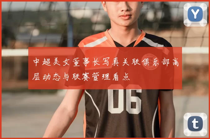 中超美女董事长写真关联俱乐部高层动态与联赛管理看点