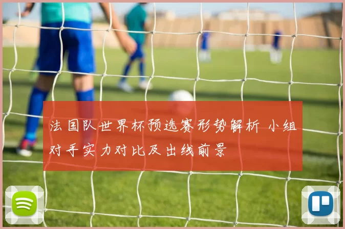 法国队世界杯预选赛形势解析 小组对手实力对比及出线前景
