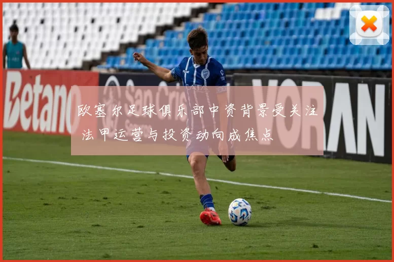 欧塞尔足球俱乐部中资背景受关注 法甲运营与投资动向成焦点