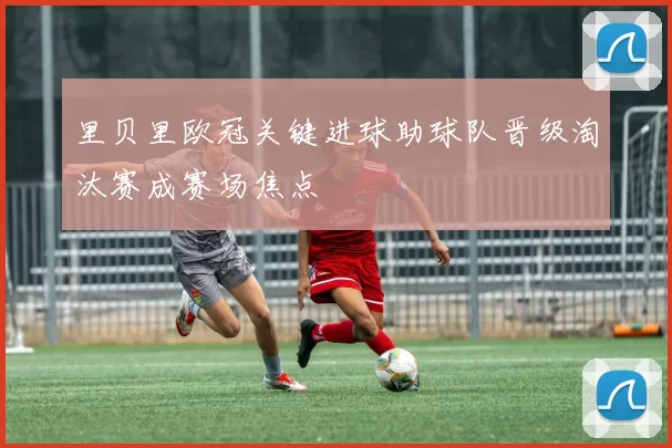 里贝里欧冠关键进球助球队晋级淘汰赛成赛场焦点