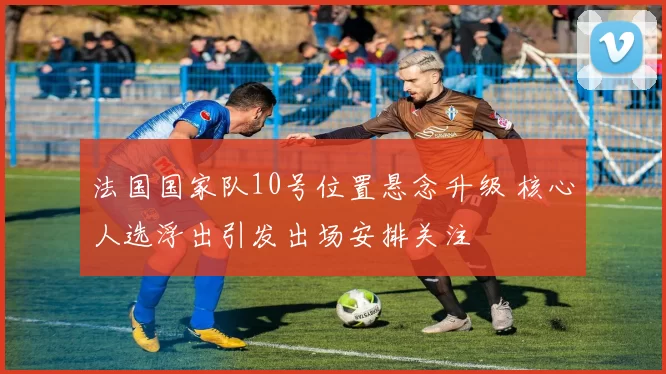 法国国家队10号位置悬念升级 核心人选浮出引发出场安排关注