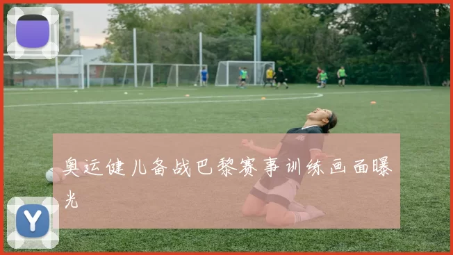 奥运健儿备战巴黎赛事训练画面曝光