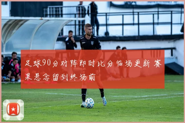 足球90分对阵即时比分临场更新 赛果悬念留到终场前