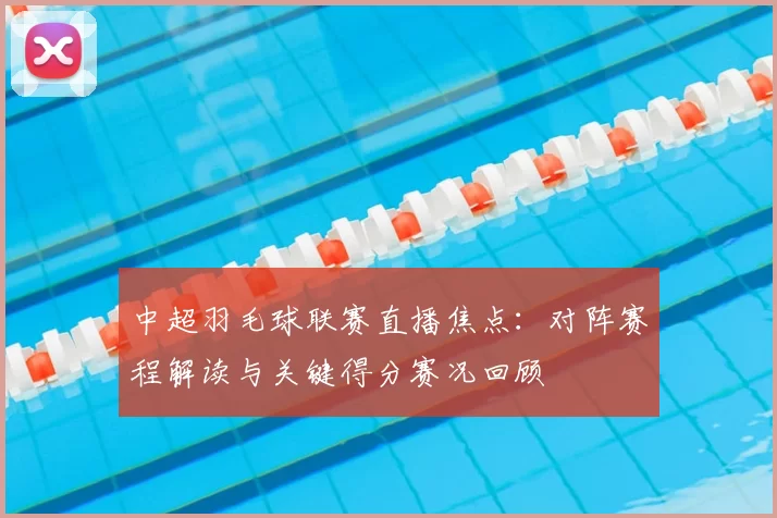 中超羽毛球联赛直播焦点：对阵赛程解读与关键得分赛况回顾