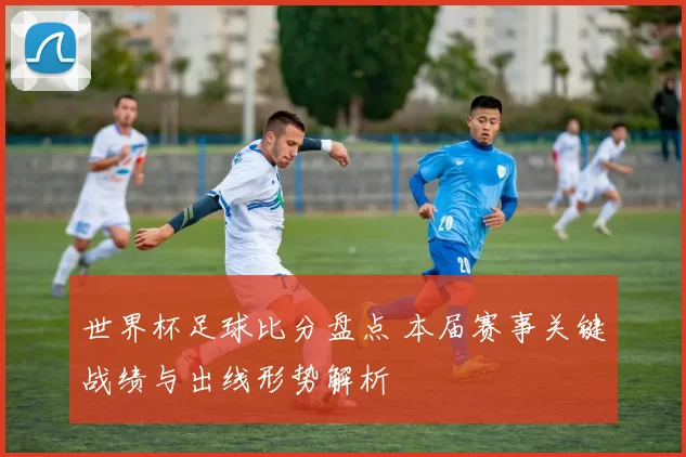 世界杯足球比分盘点 本届赛事关键战绩与出线形势解析