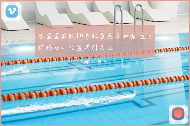 法国国家队10号归属悬念加深 主力前场核心位置再引关注