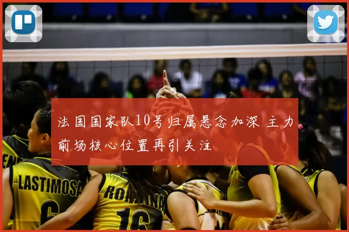 法国国家队10号归属悬念加深 主力前场核心位置再引关注
