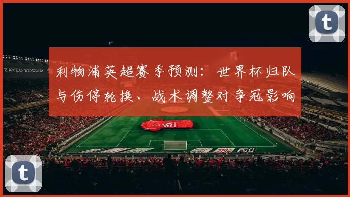 利物浦英超赛季预测：世界杯归队与伤停轮换、战术调整对争冠影响
