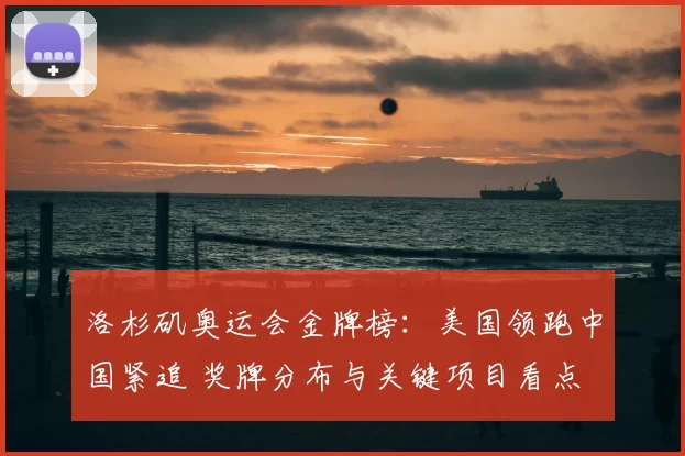 洛杉矶奥运会金牌榜：美国领跑中国紧追 奖牌分布与关键项目看点