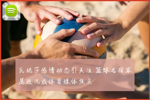 瓦妮莎感情动态引关注 篮球名宿家属近况成体育媒体焦点