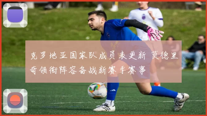 克罗地亚国家队成员表更新 莫德里奇领衔阵容备战新赛季赛事