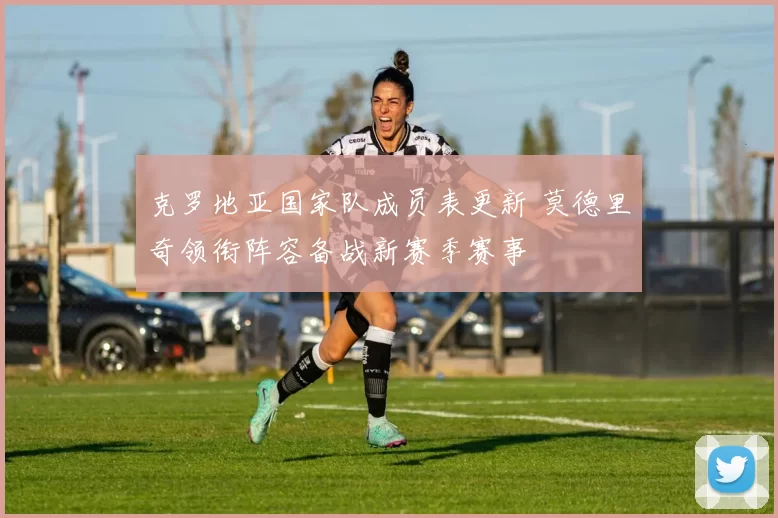 克罗地亚国家队成员表更新 莫德里奇领衔阵容备战新赛季赛事