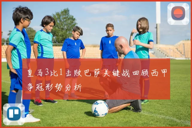 皇马3比1击败巴萨关键战回顾西甲争冠形势分析