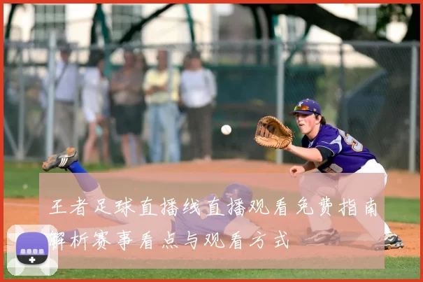 王者足球直播线直播观看免费指南解析赛事看点与观看方式