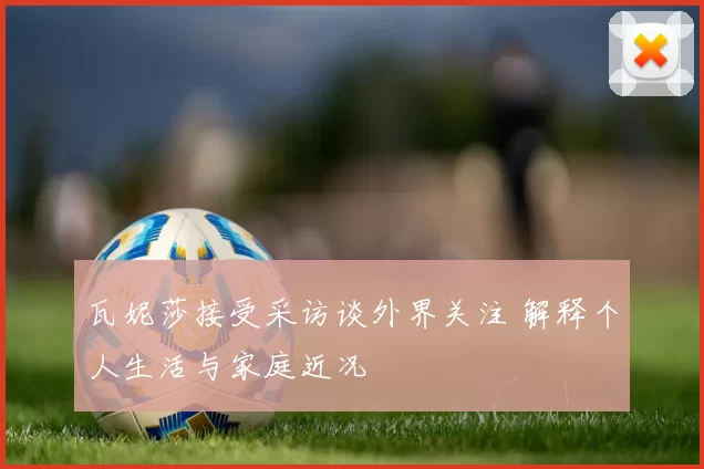 瓦妮莎接受采访谈外界关注 解释个人生活与家庭近况