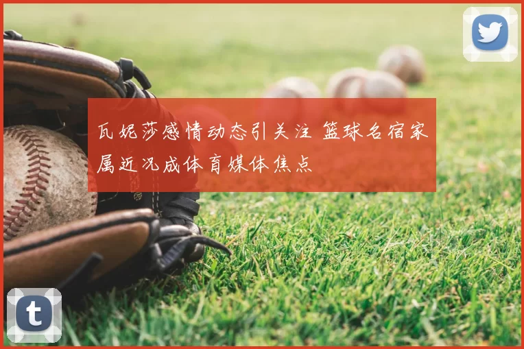 瓦妮莎感情动态引关注 篮球名宿家属近况成体育媒体焦点