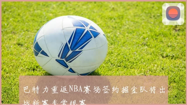 巴特力重返NBA赛场签约掘金队将出战新赛季常规赛