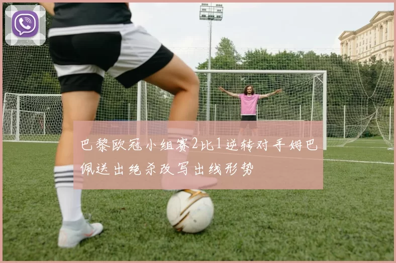 巴黎欧冠小组赛2比1逆转对手姆巴佩送出绝杀改写出线形势