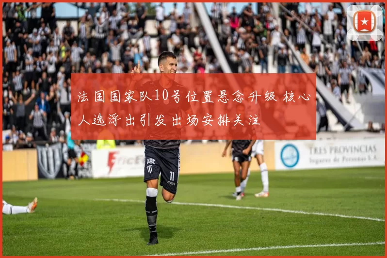 法国国家队10号位置悬念升级 核心人选浮出引发出场安排关注