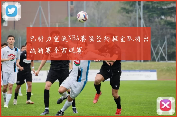 巴特力重返NBA赛场签约掘金队将出战新赛季常规赛