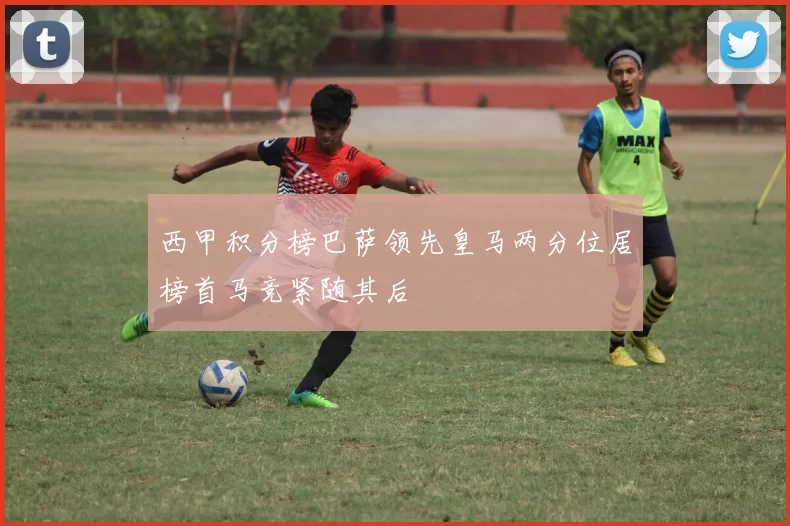 西甲积分榜巴萨领先皇马两分位居榜首马竞紧随其后