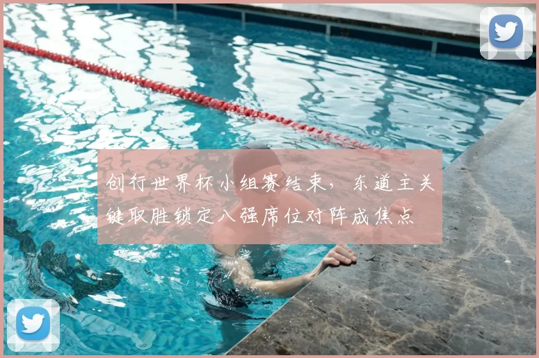 创行世界杯小组赛结束，东道主关键取胜锁定八强席位对阵成焦点