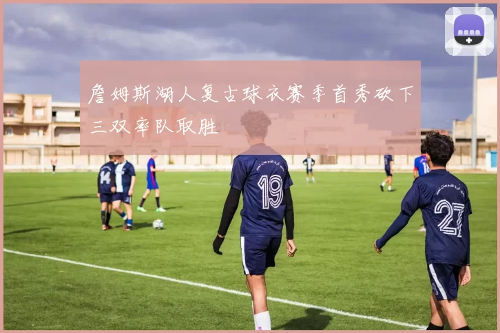 詹姆斯湖人复古球衣赛季首秀砍下三双率队取胜