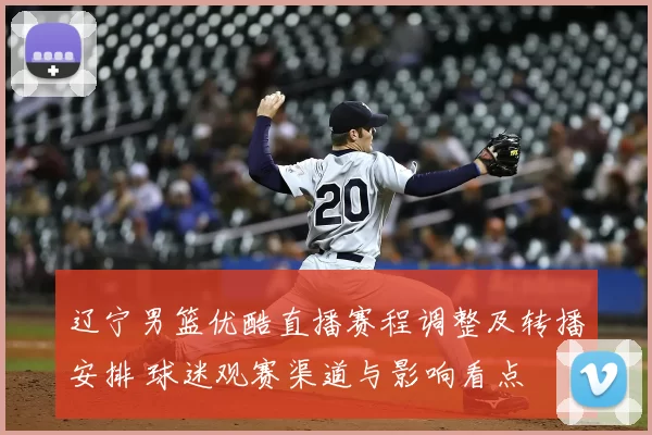 辽宁男篮优酷直播赛程调整及转播安排 球迷观赛渠道与影响看点