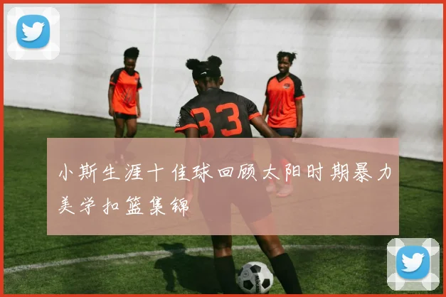 小斯生涯十佳球回顾太阳时期暴力美学扣篮集锦