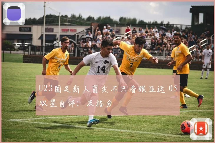 U23国足新人冒尖不只着眼亚运 05双星自评:及格分