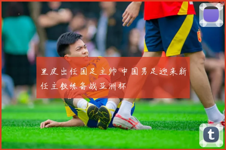 里皮出任国足主帅 中国男足迎来新任主教练备战亚洲杯