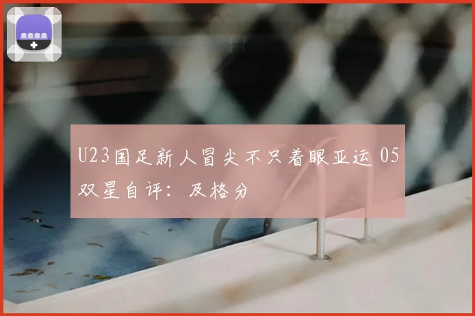U23国足新人冒尖不只着眼亚运 05双星自评：及格分