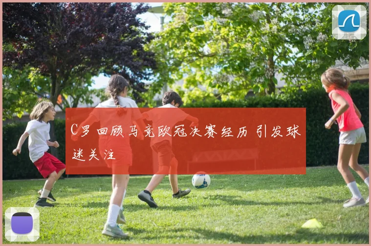 C罗回顾马竞欧冠决赛经历 引发球迷关注
