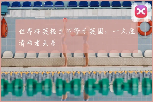 世界杯英格兰不等于英国,一文厘清两者关系